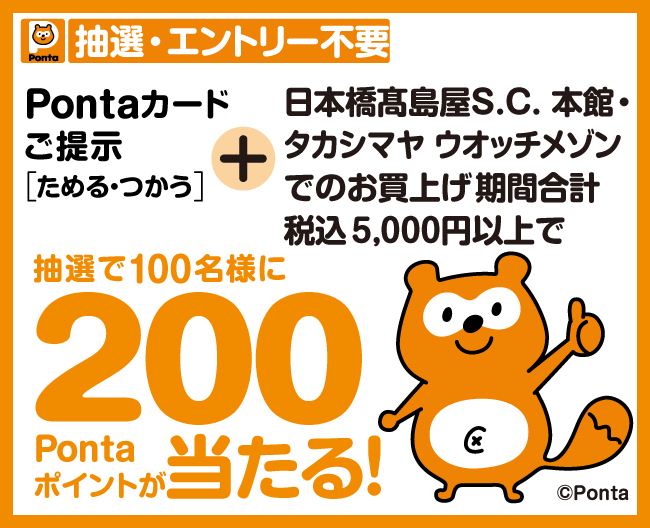 抽選・エントリー不要　Pontaカードご提示（ためる・つかう） ＋ 日本橋高島屋S.C. 本館・タカシマヤ ウォッチメゾンでのお買上げ期間合計 税込5,000円以上で、抽選で100名様に200Pontaポイントが当たる！
